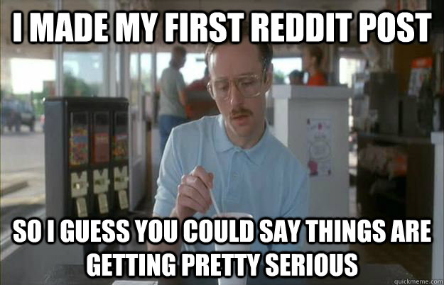 I made my first reddit post So i guess you could say things are getting pretty serious  Gettin Pretty Serious