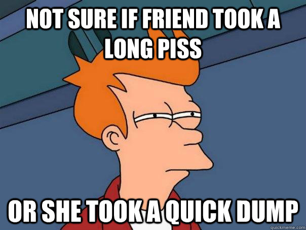 Not sure if friend took a long piss Or she took a quick dump  Futurama Fry