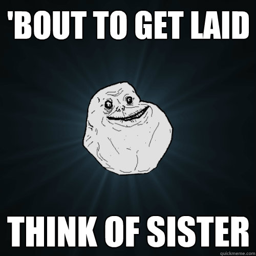 'bout to get laid think of sister  Forever Alone