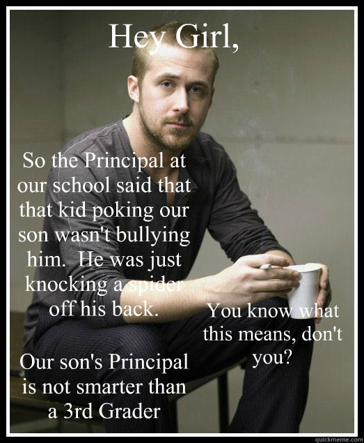 Hey Girl,  So the Principal at our school said that that kid poking our son wasn't bullying him.  He was just knocking a spider off his back. You know what this means, don't you? Our son's Principal is not smarter than a 3rd Grader - Hey Girl,  So the Principal at our school said that that kid poking our son wasn't bullying him.  He was just knocking a spider off his back. You know what this means, don't you? Our son's Principal is not smarter than a 3rd Grader  SN Ryan