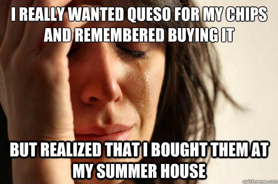 I really wanted queso for my chips and remembered buying it but realized that i bought them at my summer house  First World Problems