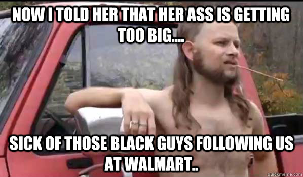 now i told her that her ass is getting too big.... sick of those black guys following us at walmart..  Almost Politically Correct Redneck