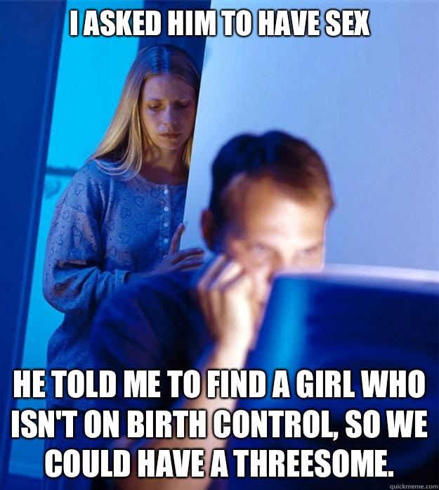 I asked him to have sex He told me to find a girl who isn't on birth control, so we could have a threesome. - I asked him to have sex He told me to find a girl who isn't on birth control, so we could have a threesome.  Redditors Wife