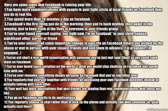  Here are some signs that Facebook is ruining your life:
 1.You have more communications with people in your tight circle of local friends on Facebook than you do in real life.
 2.You spend more than 20 minutes a day on Facebook.
 3.Facebook’s the f  First World Problems