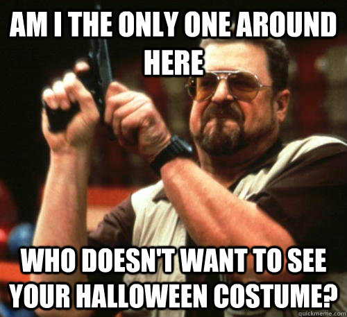Am i the only one around here who doesn't want to see your Halloween costume? - Am i the only one around here who doesn't want to see your Halloween costume?  Am I The Only One Around Here