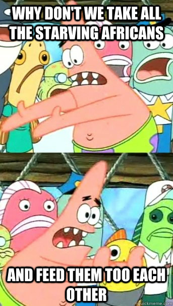 Why don't we take all the starving africans And feed them too each other - Why don't we take all the starving africans And feed them too each other  Push it somewhere else Patrick