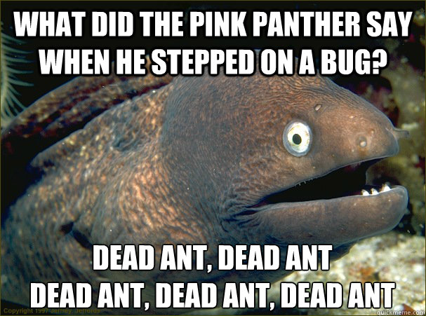 What did the pink panther say when he stepped on a bug? Dead Ant, Dead ant
dead ant, dead ant, dead ant - What did the pink panther say when he stepped on a bug? Dead Ant, Dead ant
dead ant, dead ant, dead ant  Bad Joke Eel