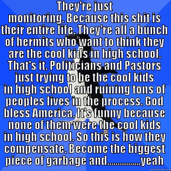  THEY'RE JUST MONITORING. BECAUSE THIS SHIT IS THEIR ENTIRE LIFE. THEY'RE ALL A BUNCH OF HERMITS WHO WANT TO THINK THEY ARE THE COOL KIDS IN HIGH SCHOOL. THAT'S IT. POLITICIANS AND PASTORS JUST TRYING TO BE THE COOL KIDS IN HIGH SCHOOL AND RUINING TONS OF  Socially Awkward Penguin
