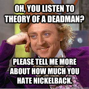 Oh, you listen to Theory of a Deadman? Please tell me more about how much you hate Nickelback.  Condescending Wonka