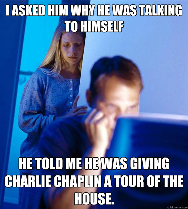 I asked him why he was talking to himself He told me he was giving Charlie Chaplin a tour of the house.  Redditors Wife