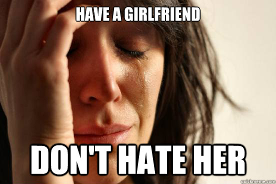 Have a girlfriend Don't hate her  First World Problems
