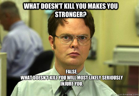 WHat Doesn't kill you makes you stronger? FALSE.  
What doesn't kill you will most likely seriously injure you.  Schrute
