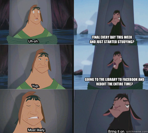 Final every day this week 
and just started studying? going to the library to facebook and 
reddit the entire time? - Final every day this week 
and just started studying? going to the library to facebook and 
reddit the entire time?  Waterfall Kuzco