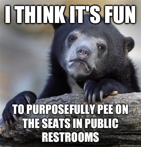 I think it's fun To purposefully pee on the seats in public restrooms  Confession Bear