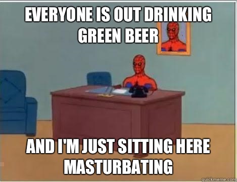 Everyone is out drinking green beer And I'm just sitting here masturbating   Im just sitting here masturbating