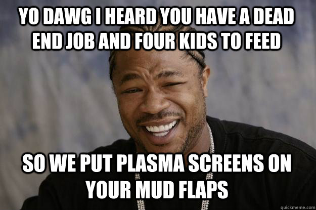 YO DAWG I HEARD YOU HAVE A DEAD END JOB AND FOUR KIDS TO FEED so WE PUT PLASMA SCREENS ON YOUR MUD FLAPS - YO DAWG I HEARD YOU HAVE A DEAD END JOB AND FOUR KIDS TO FEED so WE PUT PLASMA SCREENS ON YOUR MUD FLAPS  Xzibit meme