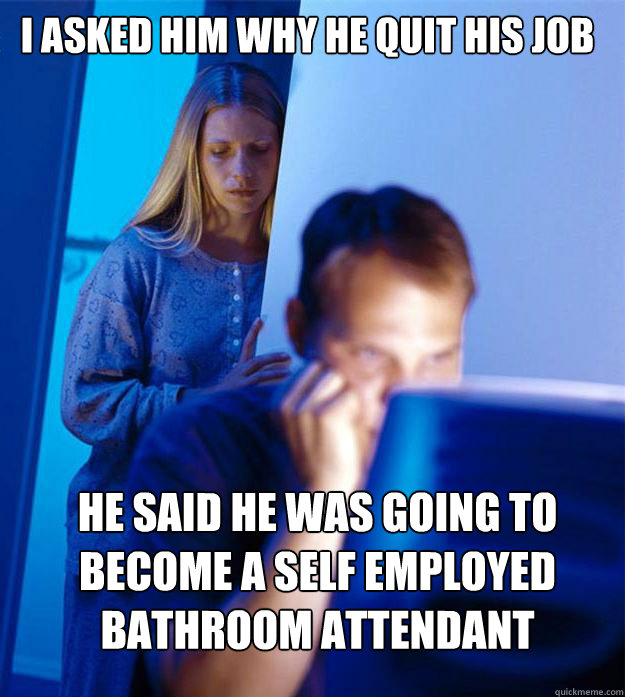 i asked him why he quit his job he said he was going to become a self employed bathroom attendant  Redditors Wife