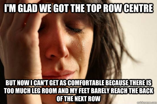 I'm glad we got the top row centre but now i can't get as comfortable because there is too much leg room and my feet barely reach the back of the next row  First World Problems