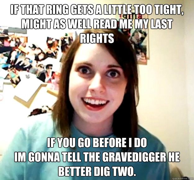 If that ring gets a little too tight, Might as well read me my last rights If you go before I do
Im gonna tell the gravedigger he better dig two.  Overly Attached Girlfriend