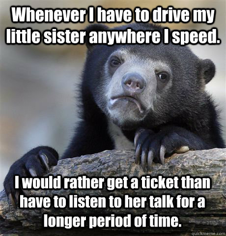 Whenever I have to drive my little sister anywhere I speed. I would rather get a ticket than have to listen to her talk for a longer period of time.  Confession Bear