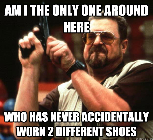 am I the only one around here who has never accidentally worn 2 different shoes  Angry Walter