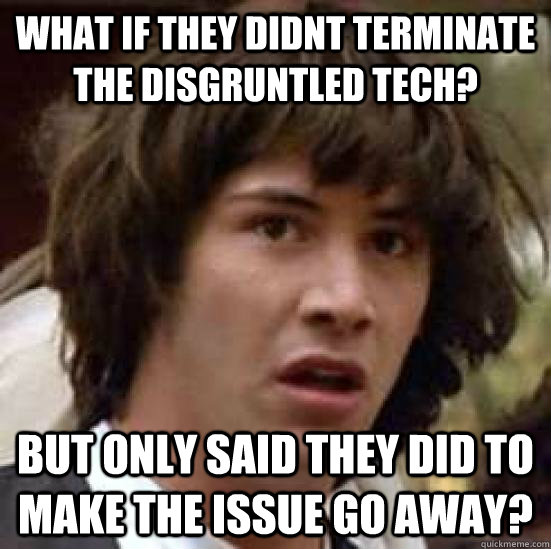 What if they didnt terminate the disgruntled Tech? But only said they did to make the issue go away? - What if they didnt terminate the disgruntled Tech? But only said they did to make the issue go away?  conspiracy keanu