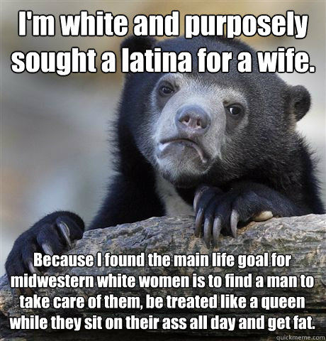 I'm white and purposely sought a latina for a wife. Because I found the main life goal for midwestern white women is to find a man to take care of them, be treated like a queen while they sit on their ass all day and get fat.  Confession Bear