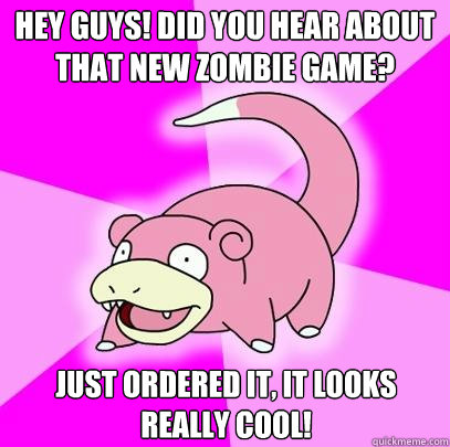 Hey guys! Did you hear about that new zombie game? Just ordered it, it looks really cool!  Slowpoke