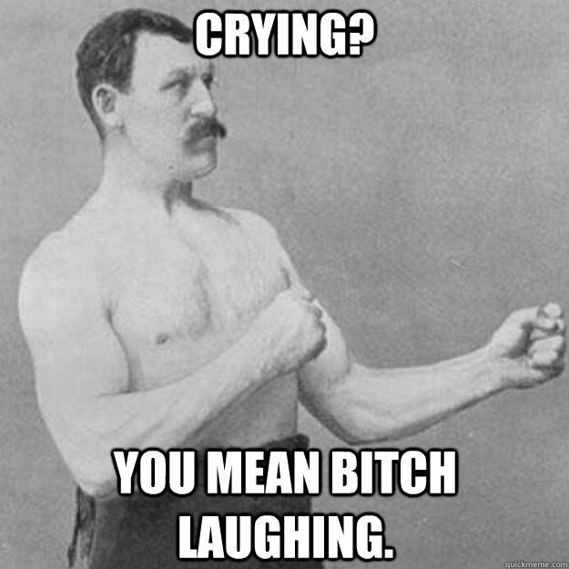 Crying? You mean bitch laughing.  overly manly man