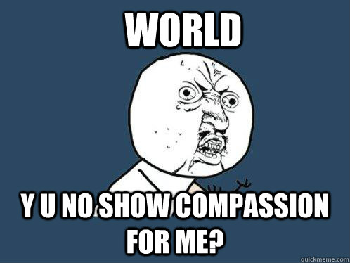 WORLD Y U NO SHOW COMPASSION FOR ME?  Y U No