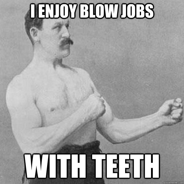 i enjoy blow jobs with teeth  overly manly man