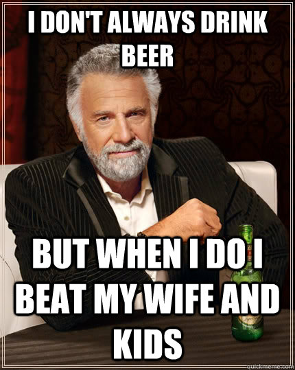 I don't always DRINK BEER but WHEN I DO i beat my wife and kids  The Most Interesting Man In The World
