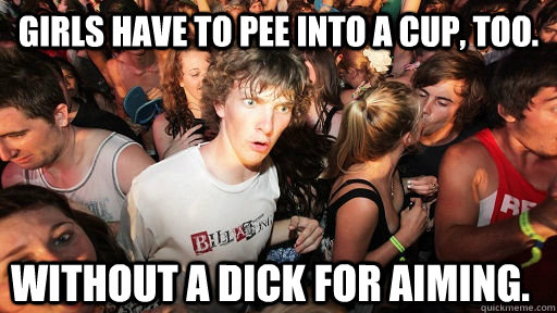 Girls have to pee into a cup, too. Without a dick for aiming.  Sudden Clarity Clarence