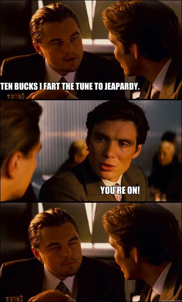 Bet you ten bucks I fart the tune to Jeapardy. You're on!  Inception