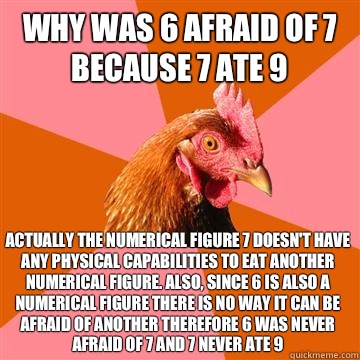 Why was 6 afraid of 7
Because 7 ate 9 Actually the numerical figure 7 doesn't have any physical capabilities to eat another numerical figure. Also, since 6 is also a numerical figure there is no way it can be afraid of another therefore 6 was never afraid - Why was 6 afraid of 7
Because 7 ate 9 Actually the numerical figure 7 doesn't have any physical capabilities to eat another numerical figure. Also, since 6 is also a numerical figure there is no way it can be afraid of another therefore 6 was never afraid  Anti-Joke Chicken