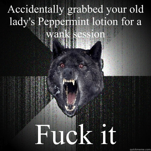 Accidentally grabbed your old lady's Peppermint lotion for a wank session Fuck it  Insanity Wolf