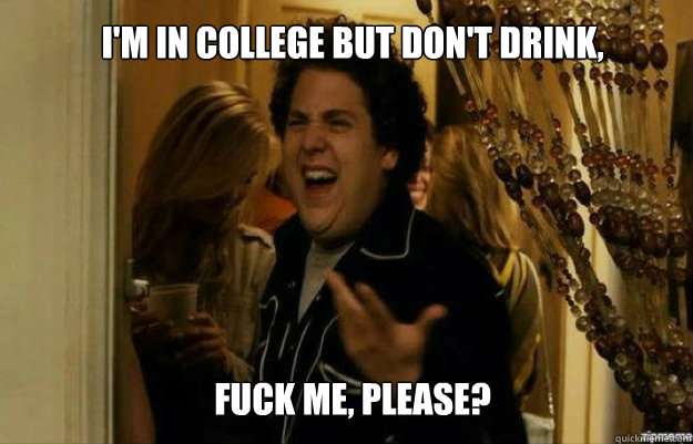 I'm in college but don't drink, FUCK ME, please?  fuck me right