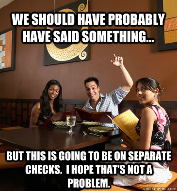 we should have probably have said something... but this is going to be on separate checks.  I hope that's not a problem.  - we should have probably have said something... but this is going to be on separate checks.  I hope that's not a problem.   Scumbag Restaurant Customer