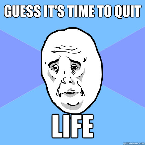 guess it's time to quit life  Okay Guy