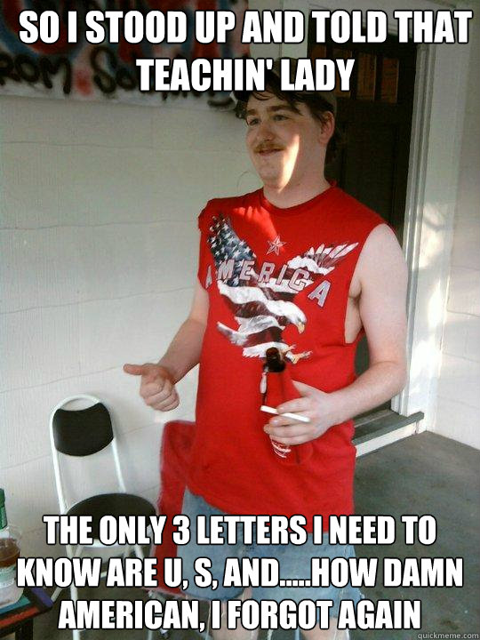 so i stood up and told that teachin' lady the only 3 letters I need to know are U, S, and.....How damn American, I forgot again  Redneck Randal
