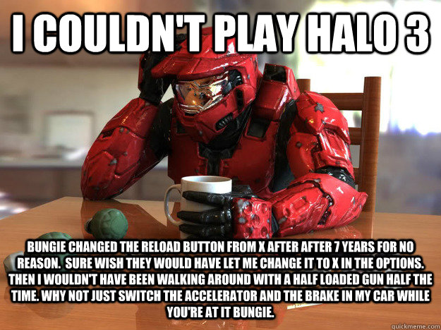 I couldn't play halo 3 bungie changed the reload button from X after after 7 years for no reason.  Sure wish they would have let me change it to x in the options.  Then I wouldn't have been walking around with a half loaded gun half the time. Why not just - I couldn't play halo 3 bungie changed the reload button from X after after 7 years for no reason.  Sure wish they would have let me change it to x in the options.  Then I wouldn't have been walking around with a half loaded gun half the time. Why not just  First World Halo Problems
