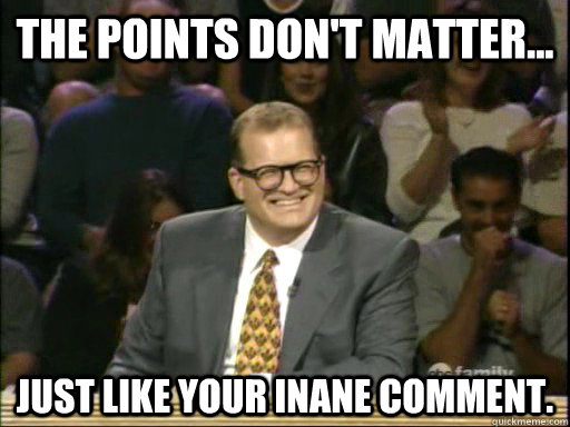The points don't matter... Just like your inane comment. - The points don't matter... Just like your inane comment.  Drew Carey Troll