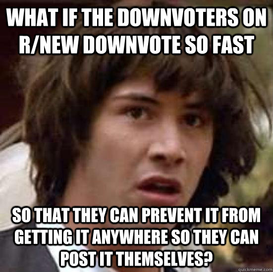 What if the downvoters on r/new downvote so fast  so that they can prevent it from getting it anywhere so they can post it themselves?  conspiracy keanu