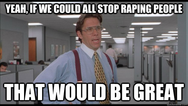 Yeah, if we could all stop raping people That would be great  