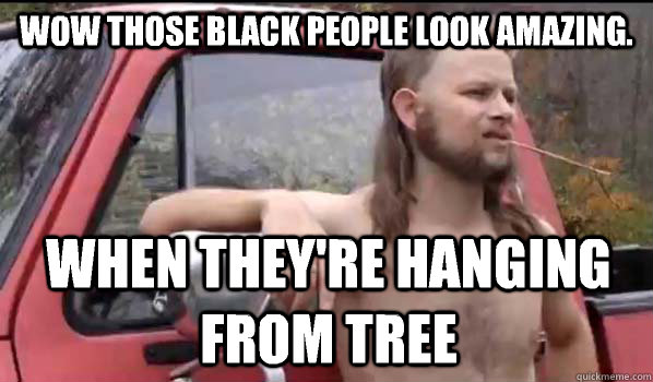 Wow those black people look amazing. When they're hanging from tree  Almost Politically Correct Redneck