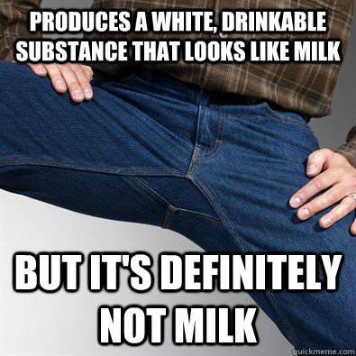 produces a white, drinkable substance that looks like milk but it's definitely not milk - produces a white, drinkable substance that looks like milk but it's definitely not milk  Scumbag Penis