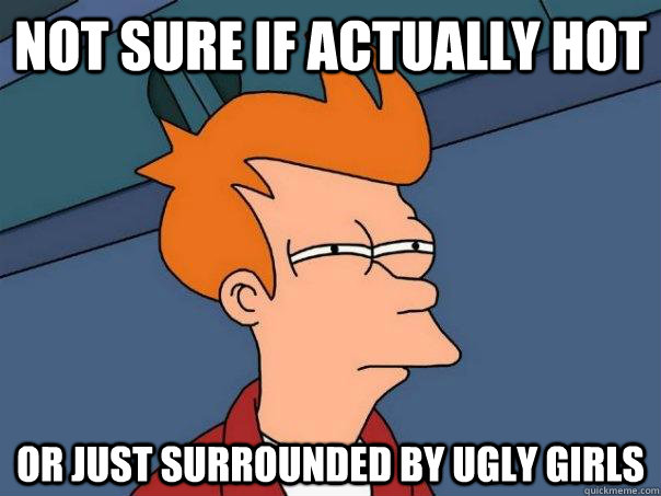 Not sure if actually hot Or just surrounded by ugly girls  Futurama Fry