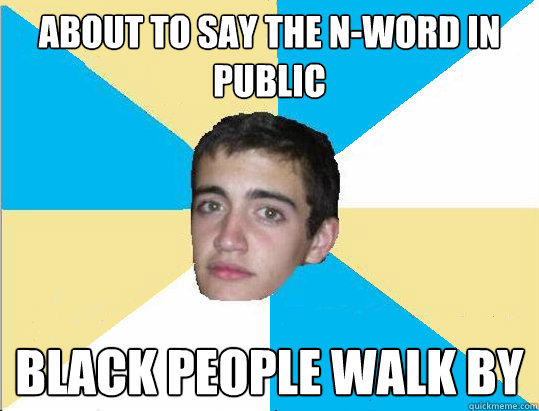 about to say the n-word in public black people walk by  
