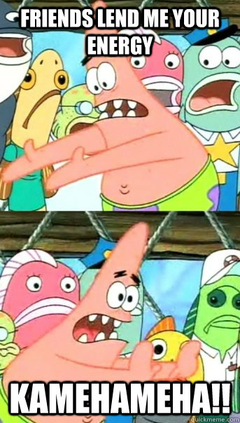 friends lend me your energy Kamehameha!!  Push it somewhere else Patrick