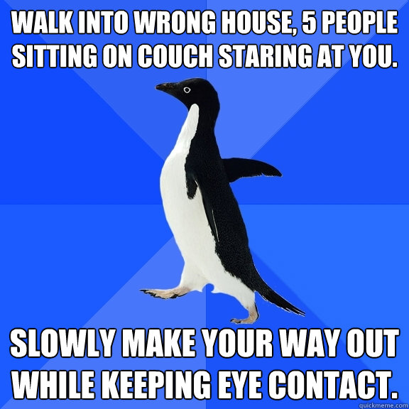 Walk into wrong house, 5 people sitting on couch staring at you. Slowly make your way out while keeping eye contact.  Socially Awkward Penguin
